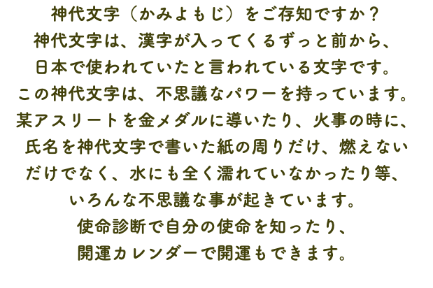 神代文字（かみよもじ）をご存知ですか？ 神代文字は、漢字が入ってくるずっと前から、 日本で使われていたと言われている文字です。 この神代文字は、不思議なパワーを持っています。 某アスリートを金メダルに導いたり、火事の時に、 氏名を神代文字で書いた紙の周りだけ、燃えない だけでなく、水にも全く濡れていなかったり等、 いろんな不思議な事が起きています。 使命診断で自分の使命を知ったり、 開運カレンダーで開運もできます。