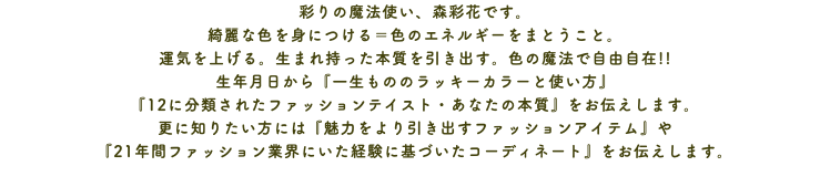 彩りの魔法使い、森彩花です。 綺麗な色を身につける＝色のエネルギーをまとうこと。 運気を上げる。生まれ持った本質を引き出す。色の魔法で自由自在!! 生年月日から『一生もののラッキーカラーと使い方』 『12に分類されたファッションテイスト・あなたの本質』をお伝えします。 更に知りたい方には『魅力をより引き出すファッションアイテム』や 『21年間ファッション業界にいた経験に基づいたコーディネート』をお伝えします。