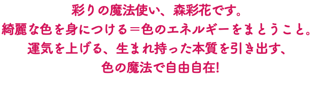 彩りの魔法使い、森彩花です。 綺麗な色を身につける＝色のエネルギーをまとうこと。 運気を上げる、生まれ持った本質を引き出す、 色の魔法で自由自在!