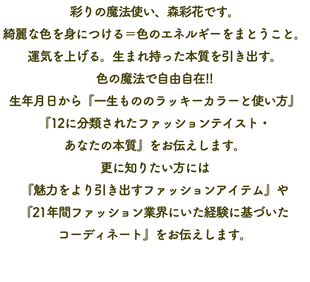 彩りの魔法使い、森彩花です。 綺麗な色を身につける＝色のエネルギーをまとうこと。 運気を上げる。生まれ持った本質を引き出す。 色の魔法で自由自在!! 生年月日から『一生もののラッキーカラーと使い方』『12に分類されたファッションテイスト・ あなたの本質』をお伝えします。 更に知りたい方には 『魅力をより引き出すファッションアイテム』や 『21年間ファッション業界にいた経験に基づいた コーディネート』をお伝えします。