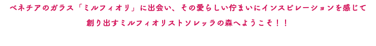 ベネチアのガラス「ミルフィオリ」に出会い、その愛らしい佇まいにインスピレーションを感じて 創り出すミルフィオリストソレッラの森へようこそ！！