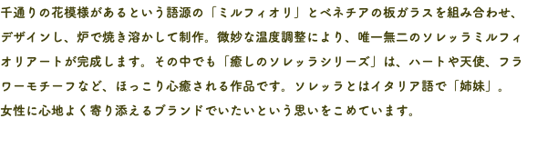 千通りの花模様があるという語源の「ミルフィオリ」とベネチアの板ガラスを組み合わせ、 デザインし、炉で焼き溶かして制作。微妙な温度調整により、唯一無二のソレッラミルフィ オリアートが完成します。その中でも「癒しのソレッラシリーズ」は、ハートや天使、フラワーモチーフなど、ほっこり心癒される作品です。ソレッラとはイタリア語で「姉妹」。 女性に心地よく寄り添えるブランドでいたいという思いをこめています。 