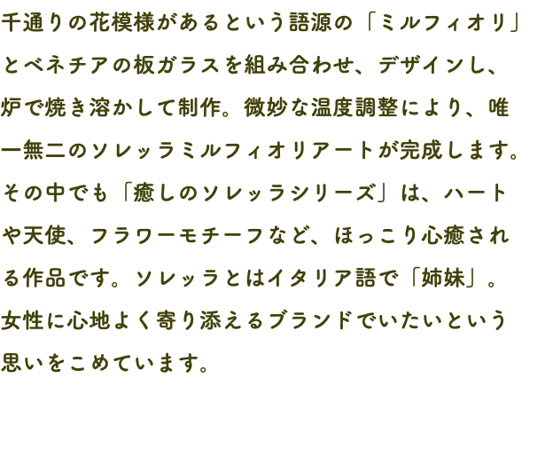 千通りの花模様があるという語源の「ミルフィオリ」とベネチアの板ガラスを組み合わせ、デザインし、 炉で焼き溶かして制作。微妙な温度調整により、唯 一無二のソレッラミルフィオリアートが完成します。その中でも「癒しのソレッラシリーズ」は、ハート や天使、フラワーモチーフなど、ほっこり心癒され る作品です。ソレッラとはイタリア語で「姉妹」。 女性に心地よく寄り添えるブランドでいたいという 思いをこめています。 