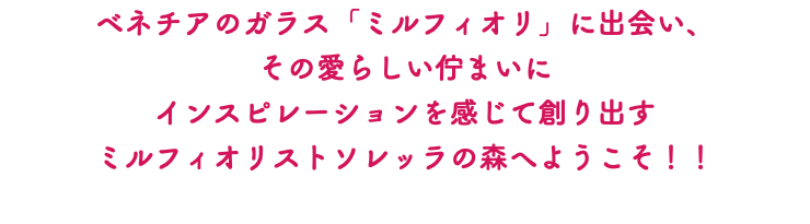 ベネチアのガラス「ミルフィオリ」に出会い、 その愛らしい佇まいに インスピレーションを感じて創り出す ミルフィオリストソレッラの森へようこそ！！ 