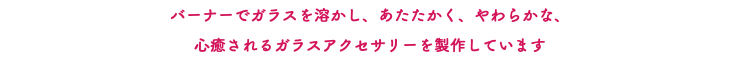 バーナーでガラスを溶かし、あたたかく、やわらかな、 心癒されるガラスアクセサリーを製作しています