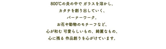 800℃の炎の中で ガラスを溶かし、 カタチを創り出していく、 バーナーワーク。 お花や動物のモチーフなど、 心が和む 可愛らしいもの、綺麗なもの、 心に残る 作品創りを心がけています。