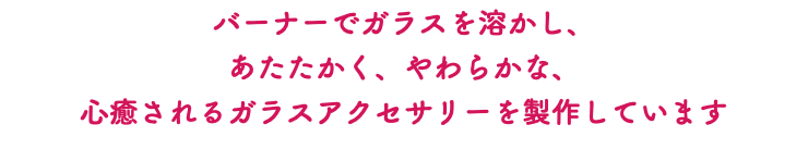 バーナーでガラスを溶かし、 あたたかく、やわらかな、 心癒されるガラスアクセサリーを製作しています