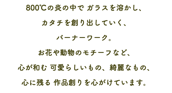 800℃の炎の中で ガラスを溶かし、 カタチを創り出していく、 バーナーワーク。 お花や動物のモチーフなど、 心が和む 可愛らしいもの、綺麗なもの、 心に残る 作品創りを心がけています。