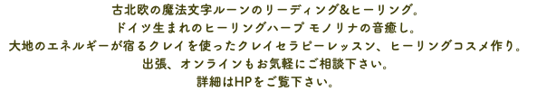 古北欧の魔法文字ルーンのリーディング&ヒーリング。 ドイツ生まれのヒーリングハープ モノリナの音癒し。 大地のエネルギーが宿るクレイを使ったクレイセラピーレッスン、ヒーリングコスメ作り。 出張、オンラインもお気軽にご相談下さい。 詳細はHPをご覧下さい。