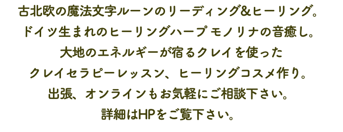 古北欧の魔法文字ルーンのリーディング&ヒーリング。 ドイツ生まれのヒーリングハープ モノリナの音癒し。 大地のエネルギーが宿るクレイを使った クレイセラピーレッスン、ヒーリングコスメ作り。 出張、オンラインもお気軽にご相談下さい。 詳細はHPをご覧下さい。