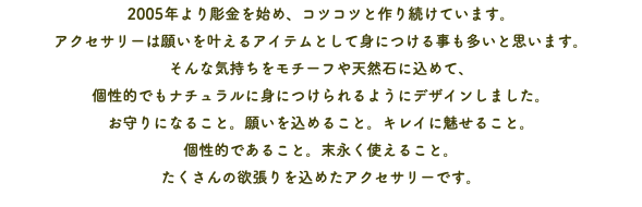 2005年より彫金を始め、コツコツと作り続けています。 アクセサリーは願いを叶えるアイテムとして身につける事も多いと思います。 そんな気持ちをモチーフや天然石に込めて、 個性的でもナチュラルに身につけられるようにデザインしました。 お守りになること。願いを込めること。キレイに魅せること。 個性的であること。末永く使えること。 たくさんの欲張りを込めたアクセサリーです。