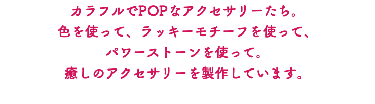 カラフルでPOPなアクセサリーたち。 色を使って、ラッキーモチーフを使って、 パワーストーンを使って。 癒しのアクセサリーを製作しています。 