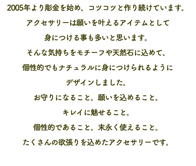 2005年より彫金を始め、コツコツと作り続けています。 アクセサリーは願いを叶えるアイテムとして 身につける事も多いと思います。 そんな気持ちをモチーフや天然石に込めて、 個性的でもナチュラルに身につけられるように デザインしました。 お守りになること。願いを込めること。 キレイに魅せること。 個性的であること。末永く使えること。 たくさんの欲張りを込めたアクセサリーです。