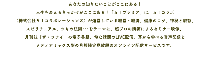 あなたの知りたいことがここにある！ 人生を変えるきっかけがここにある！「５１プレミア」は、５１コラボ （株式会社５１コラボレーションズ）が運営している経営・経済、健康のコツ、神秘と叡智、 スピリチュアル、ツキの法則･･･をテーマに、超プロの講師によるセミナー映像、 月刊誌「ザ・フナイ」の電子書籍、旬な話題のLIVE配信、耳から学べる音声配信と メディアミックス型の月額限定見放題のオンライン配信サービスです。