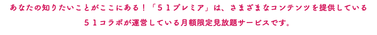 あなたの知りたいことがここにある！「５１プレミア」は、さまざまなコンテンツを提供している ５１コラボが運営している月額限定見放題サービスです。