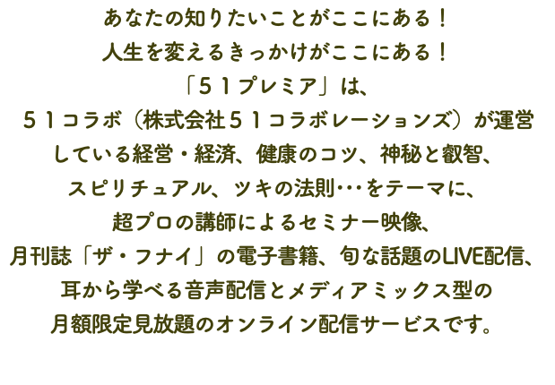 あなたの知りたいことがここにある！ 人生を変えるきっかけがここにある！ 「５１プレミア」は、 ５１コラボ（株式会社５１コラボレーションズ）が運営 している経営・経済、健康のコツ、神秘と叡智、 スピリチュアル、ツキの法則･･･をテーマに、 超プロの講師によるセミナー映像、 月刊誌「ザ・フナイ」の電子書籍、旬な話題のLIVE配信、 耳から学べる音声配信とメディアミックス型の 月額限定見放題のオンライン配信サービスです。 