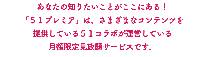 あなたの知りたいことがここにある！ 「５１プレミア」は、さまざまなコンテンツを 提供している５１コラボが運営している 月額限定見放題サービスです。