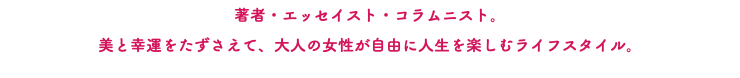 著者・エッセイスト・コラムニスト。 美と幸運をたずさえて、大人の女性が自由に人生を楽しむライフスタイル。