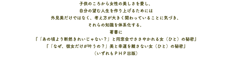 子供のころから女性の美しさを愛し、 自分の望む人生を作り上げるためには 外見美だけではなく、考え方が大きく関わっていることに気づき、 それらの知識を体系化する。 著書に 『「あの頃より断然きれいじゃない？」と同窓会でささやかれる女（ひと）の秘密』 『「なぜ、彼女だけが叶うの？」美と幸運を離さない女（ひと）の秘密』 （いずれもＰＨＰ出版）