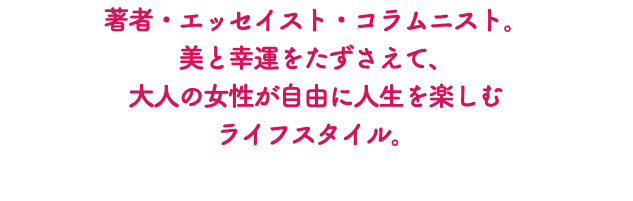 著者・エッセイスト・コラムニスト。 美と幸運をたずさえて、 大人の女性が自由に人生を楽しむ ライフスタイル。 