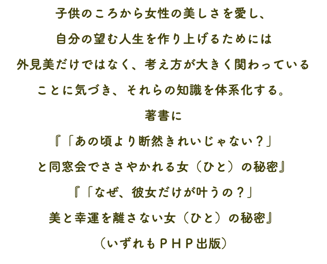 子供のころから女性の美しさを愛し、 自分の望む人生を作り上げるためには 外見美だけではなく、考え方が大きく関わっている ことに気づき、それらの知識を体系化する。 著書に 『「あの頃より断然きれいじゃない？」 と同窓会でささやかれる女（ひと）の秘密』 『「なぜ、彼女だけが叶うの？」 美と幸運を離さない女（ひと）の秘密』 （いずれもＰＨＰ出版）