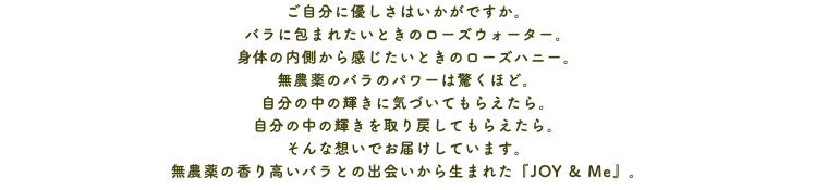 ご自分に優しさはいかがですか。 バラに包まれたいときのローズウォーター。 身体の内側から感じたいときのローズハニー。 無農薬のバラのパワーは驚くほど。 自分の中の輝きに気づいてもらえたら。 自分の中の輝きを取り戻してもらえたら。 そんな想いでお届けしています。 無農薬の香り高いバラとの出会いから生まれた『JOY & Me』。