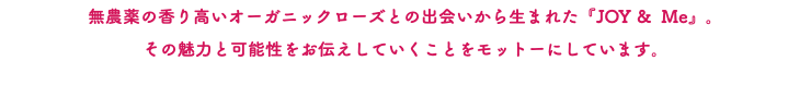無農薬の香り高いオーガニックローズとの出会いから生まれた『JOY & Me』。 その魅力と可能性をお伝えしていくことをモットーにしています。