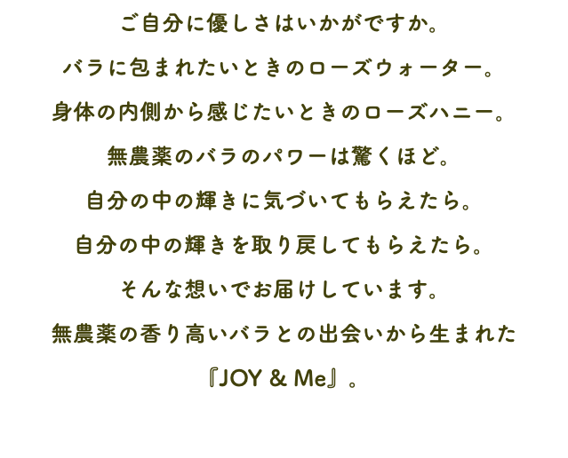 ご自分に優しさはいかがですか。 バラに包まれたいときのローズウォーター。 身体の内側から感じたいときのローズハニー。 無農薬のバラのパワーは驚くほど。 自分の中の輝きに気づいてもらえたら。 自分の中の輝きを取り戻してもらえたら。 そんな想いでお届けしています。 無農薬の香り高いバラとの出会いから生まれた 『JOY & Me』。