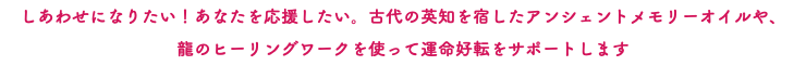 しあわせになりたい！あなたを応援したい。古代の英知を宿したアンシェントメモリーオイルや、 龍のヒーリングワークを使って運命好転をサポートします