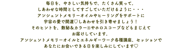毎日を、やさしい気持ちで、たくさん笑って。 しあわせな時間としてすごしていただけるように・・・ アンシェントメモリーオイルやヒーリングをサポートに 宇宙の愛で開運♡しあわせを引き寄せましょう！ そのヒントを、数秘＆カラーⓇやホロスコープなどもまじえて お届けしています。 アンシェントメモリーオイルとエネルギーワーク各種講座、セッションで あなたにお会いできる日を楽しみにしています♡