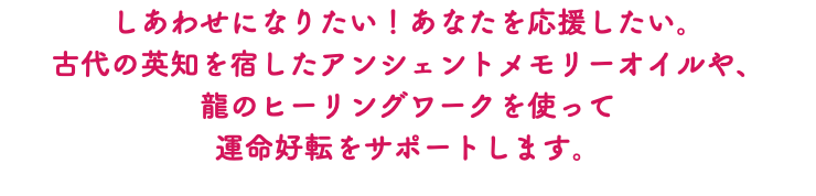 しあわせになりたい！あなたを応援したい。 古代の英知を宿したアンシェントメモリーオイルや、 龍のヒーリングワークを使って 運命好転をサポートします。