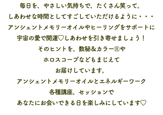 毎日を、やさしい気持ちで、たくさん笑って。 しあわせな時間としてすごしていただけるように・・・ アンシェントメモリーオイルやヒーリングをサポートに 宇宙の愛で開運♡しあわせを引き寄せましょう！ そのヒントを、数秘＆カラーⓇや ホロスコープなどもまじえて お届けしています。 アンシェントメモリーオイルとエネルギーワーク 各種講座、セッションで あなたにお会いできる日を楽しみにしています♡