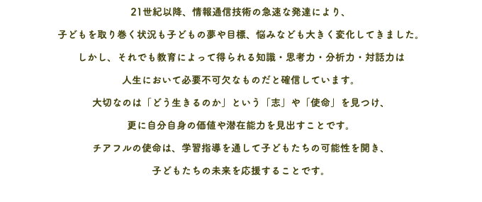 21世紀以降、情報通信技術の急速な発達により、 子どもを取り巻く状況も子どもの夢や目標、悩みなども大きく変化してきました。 しかし、それでも教育によって得られる知識・思考力・分析力・対話力は 人生において必要不可欠なものだと確信しています。 大切なのは「どう生きるのか」という「志」や「使命」を見つけ、 更に自分自身の価値や潜在能力を見出すことです。 チアフルの使命は、学習指導を通して子どもたちの可能性を開き、 子どもたちの未来を応援することです。 