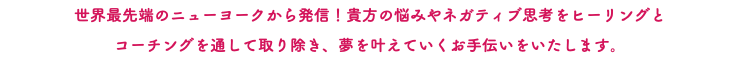 世界最先端のニューヨークから発信！貴方の悩みやネガティブ思考をヒーリングと コーチングを通して取り除き、夢を叶えていくお手伝いをいたします。