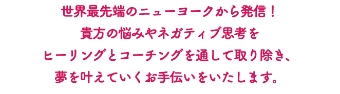 世界最先端のニューヨークから発信！ 貴方の悩みやネガティブ思考を ヒーリングとコーチングを通して取り除き、 夢を叶えていくお手伝いをいたします。