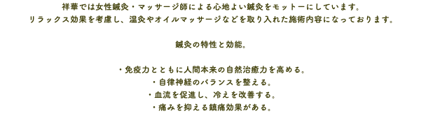 祥華では女性鍼灸・マッサージ師による心地よい鍼灸をモットーにしています。 リラックス効果を考慮し、温灸やオイルマッサージなどを取り入れた施術内容になっております。 鍼灸の特性と効能。 ・免疫力とともに人間本来の自然治癒力を高める。 ・自律神経のバランスを整える。 ・血流を促進し、冷えを改善する。 ・痛みを抑える鎮痛効果がある。