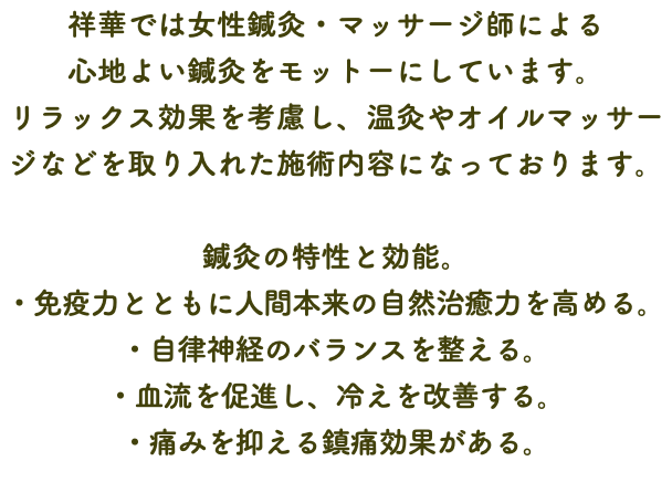 祥華では女性鍼灸・マッサージ師による 心地よい鍼灸をモットーにしています。 リラックス効果を考慮し、温灸やオイルマッサージなどを取り入れた施術内容になっております。 鍼灸の特性と効能。 ・免疫力とともに人間本来の自然治癒力を高める。 ・自律神経のバランスを整える。 ・血流を促進し、冷えを改善する。 ・痛みを抑える鎮痛効果がある。
