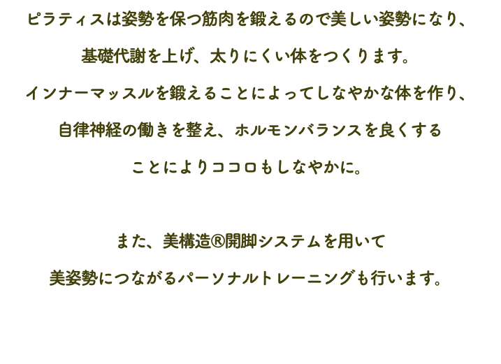 ピラティスは姿勢を保つ筋肉を鍛えるので美しい姿勢になり、 基礎代謝を上げ、太りにくい体をつくります。 インナーマッスルを鍛えることによってしなやかな体を作り、 自律神経の働きを整え、ホルモンバランスを良くする ことによりココロもしなやかに。 また、美構造®開脚システムを用いて 美姿勢につながるパーソナルトレーニングも行います。