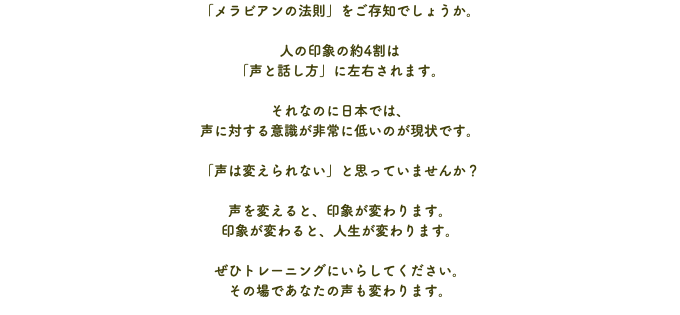 「メラビアンの法則」をご存知でしょうか。 人の印象の約4割は 「声と話し方」に左右されます。 それなのに日本では、 声に対する意識が非常に低いのが現状です。 「声は変えられない」と思っていませんか？ 声を変えると、印象が変わります。 印象が変わると、人生が変わります。 ぜひトレーニングにいらしてください。 その場であなたの声も変わります。