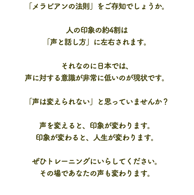 「メラビアンの法則」をご存知でしょうか。 人の印象の約4割は 「声と話し方」に左右されます。 それなのに日本では、 声に対する意識が非常に低いのが現状です。 「声は変えられない」と思っていませんか？ 声を変えると、印象が変わります。 印象が変わると、人生が変わります。 ぜひトレーニングにいらしてください。 その場であなたの声も変わります。