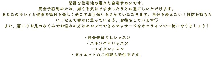 閑静な住宅地の隠れた自宅サロンです。 完全予約制のため、周りを気にせずゆったりとお過ごしいただけます。 あなたのキレイと健康で毎日を楽しく過ごすお手伝いをさせていただきます。自分を変えたい！自信を持ちたい！なんて密かに思っている方、お待ちしています♡ また、肩こりや足のむくみでお悩みの方はセルフでできるマッサージをオンラインで一緒にやりましょう！ ・自分体ほぐしレッスン ・スキンケアレッスン ・メイクレッスン ・ダイエットのご相談も受付中です。