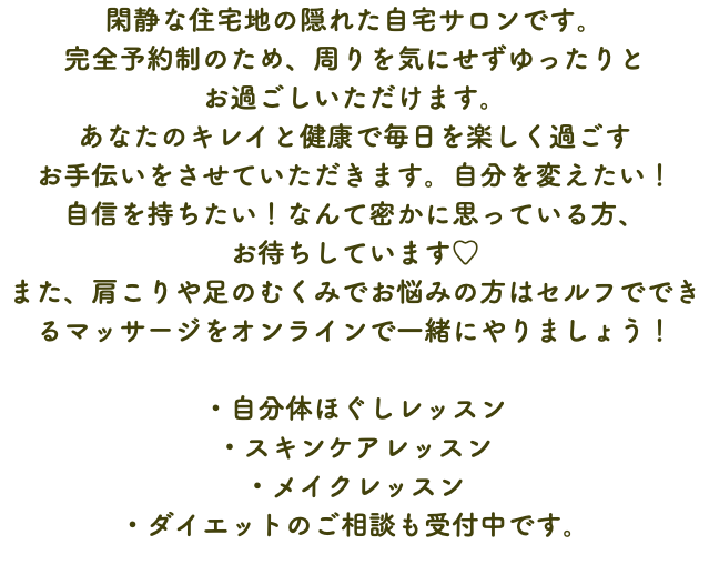 閑静な住宅地の隠れた自宅サロンです。 完全予約制のため、周りを気にせずゆったりと お過ごしいただけます。 あなたのキレイと健康で毎日を楽しく過ごす お手伝いをさせていただきます。自分を変えたい！ 自信を持ちたい！なんて密かに思っている方、 お待ちしています♡ また、肩こりや足のむくみでお悩みの方はセルフでできるマッサージをオンラインで一緒にやりましょう！ ・自分体ほぐしレッスン ・スキンケアレッスン ・メイクレッスン ・ダイエットのご相談も受付中です。