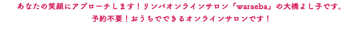 あなたの笑顔にアプローチします！リンパオンラインサロン『waraeba』の大橋よし子です。 予約不要！おうちでできるオンラインサロンです！