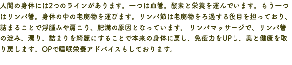 人間の身体には2つのラインがあります。一つは血管。酸素と栄養を運んでいます。もう一つはリンパ管。身体の中の老廃物を運びます。リンパ節は老廃物をろ過する役目を担っており、詰まることで浮腫みや肩こり、肥満の原因となっています。 リンパマッサージで、リンパ管の淀み、濁り、詰まりを綺麗にすることで本来の身体に戻し、免疫力をUPし、美と健康を取り戻します。OPで睡眠栄養アドバイスもしております。 