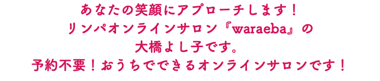 あなたの笑顔にアプローチします！ リンパオンラインサロン『waraeba』の 大橋よし子です。 予約不要！おうちでできるオンラインサロンです！