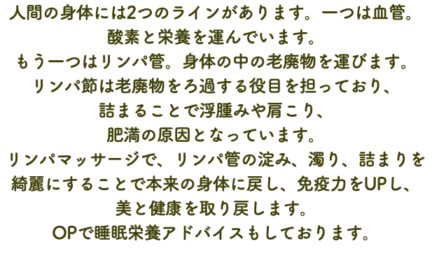 人間の身体には2つのラインがあります。一つは血管。 酸素と栄養を運んでいます。 もう一つはリンパ管。身体の中の老廃物を運びます。 リンパ節は老廃物をろ過する役目を担っており、 詰まることで浮腫みや肩こり、 肥満の原因となっています。 リンパマッサージで、リンパ管の淀み、濁り、詰まりを 綺麗にすることで本来の身体に戻し、免疫力をUPし、 美と健康を取り戻します。 OPで睡眠栄養アドバイスもしております。
