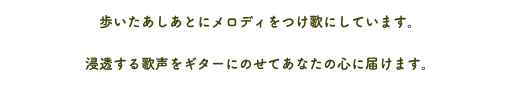 歩いたあしあとにメロディをつけ歌にしています。 浸透する歌声をギターにのせてあなたの心に届けます。