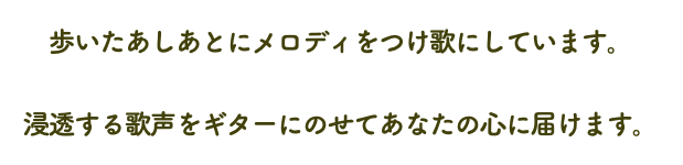 歩いたあしあとにメロディをつけ歌にしています。 浸透する歌声をギターにのせてあなたの心に届けます。