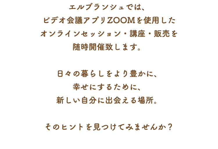 エルブランシュでは、 ビデオ会議アプリZOOMを使用した オンラインセッション・講座・販売を 随時開催致します。 日々の暮らしをより豊かに、 幸せにするために、 新しい自分に出会える場所。 そのヒントを見つけてみませんか？