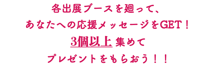 各出展ブースを廻って、 あなたへの応援メッセージをGET！ 3個以上 集めて プレゼントをもらおう！！